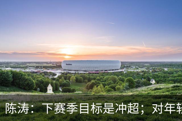 陈涛：下赛季目标是冲超；对年轻球员表现感到满意